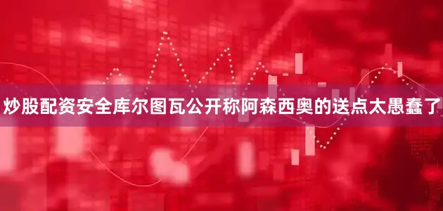 炒股配资安全库尔图瓦公开称阿森西奥的送点太愚蠢了