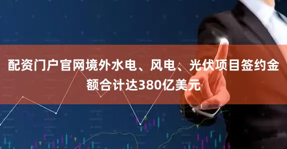 配资门户官网境外水电、风电、光伏项目签约金额合计达380亿美元