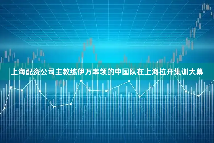 上海配资公司主教练伊万率领的中国队在上海拉开集训大幕