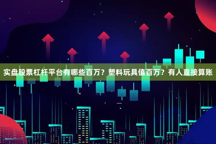 实盘股票杠杆平台有哪些百万？塑料玩具值百万？有人直接算账