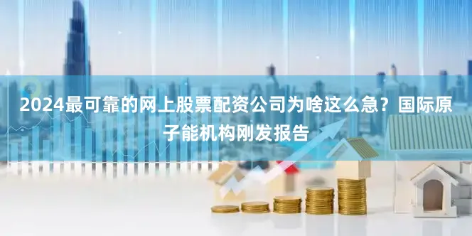 2024最可靠的网上股票配资公司为啥这么急？国际原子能机构刚发报告
