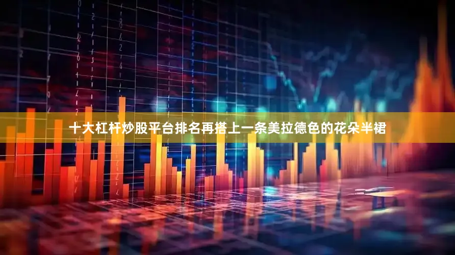 十大杠杆炒股平台排名再搭上一条美拉德色的花朵半裙