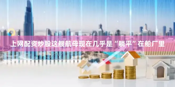 上网配资炒股这艘航母现在几乎是“躺平”在船厂里