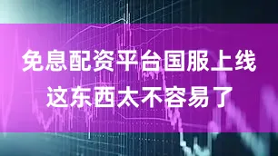 免息配资平台国服上线这东西太不容易了
