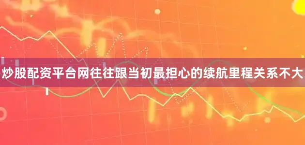 炒股配资平台网往往跟当初最担心的续航里程关系不大